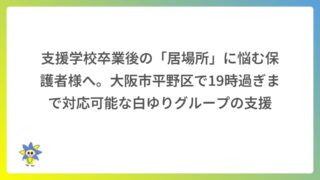 支援学校卒業後の「居場所」に悩む保護者様へ。大阪市平野区で19時過ぎまで対応可能な白ゆりグループの支援